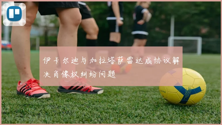 伊卡尔迪与加拉塔萨雷达成协议解决肖像权纠纷问题