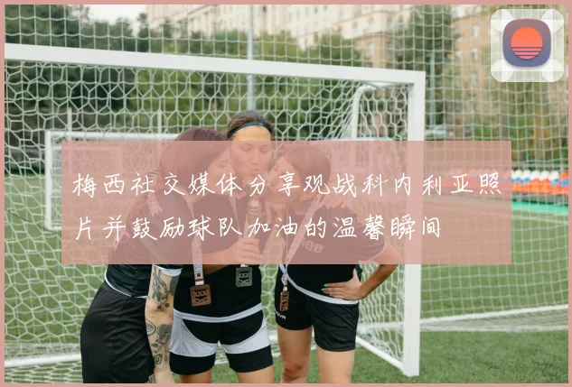 梅西社交媒体分享观战科内利亚照片并鼓励球队加油的温馨瞬间