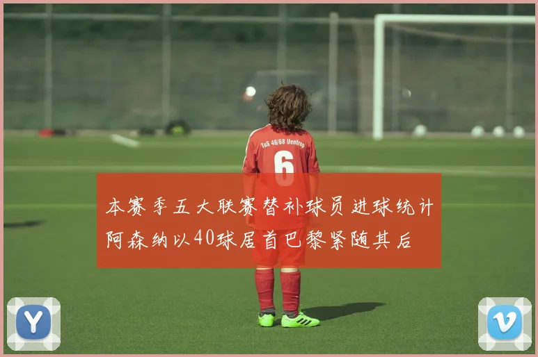 本赛季五大联赛替补球员进球统计阿森纳以40球居首巴黎紧随其后