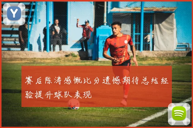 赛后陈涛感慨比分遗憾期待总结经验提升球队表现