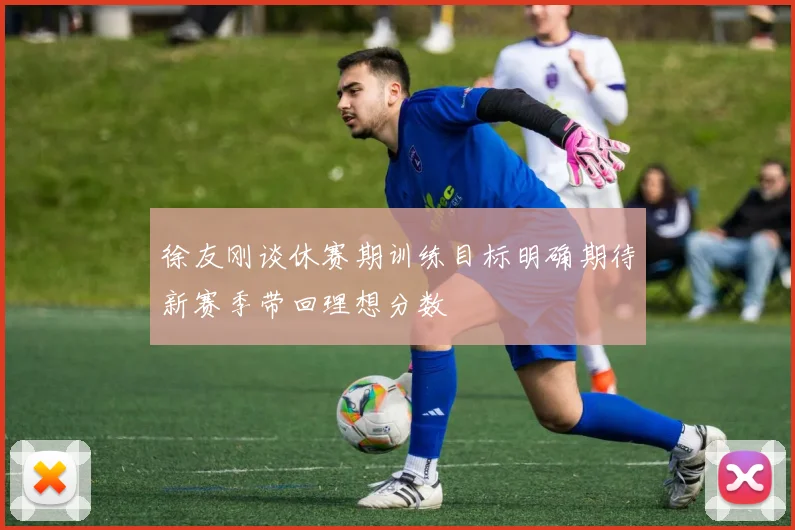 徐友刚谈休赛期训练目标明确期待新赛季带回理想分数