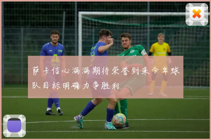 萨卡信心满满期待荣誉到来今年球队目标明确力争胜利