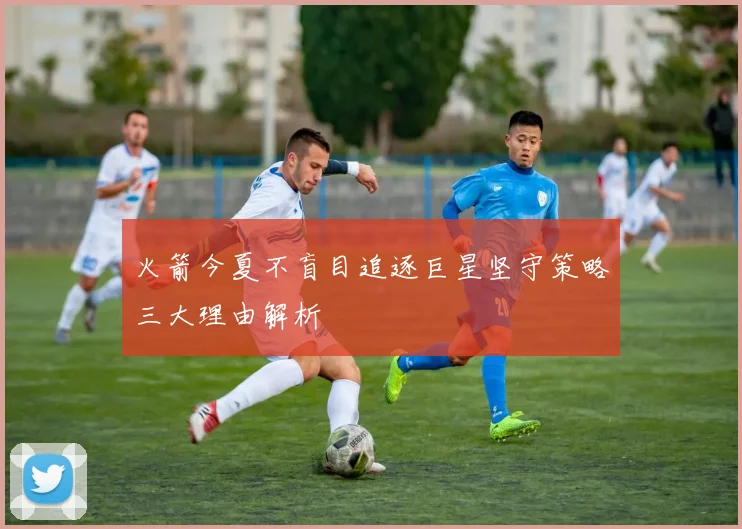 火箭今夏不盲目追逐巨星坚守策略三大理由解析