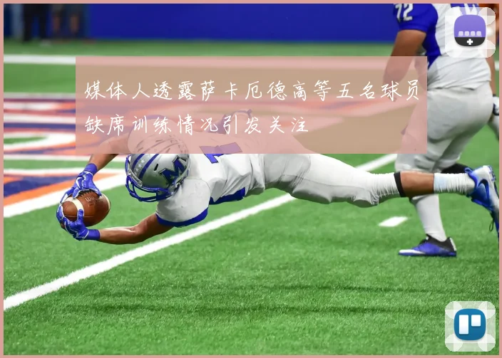 媒体人透露萨卡厄德高等五名球员缺席训练情况引发关注
